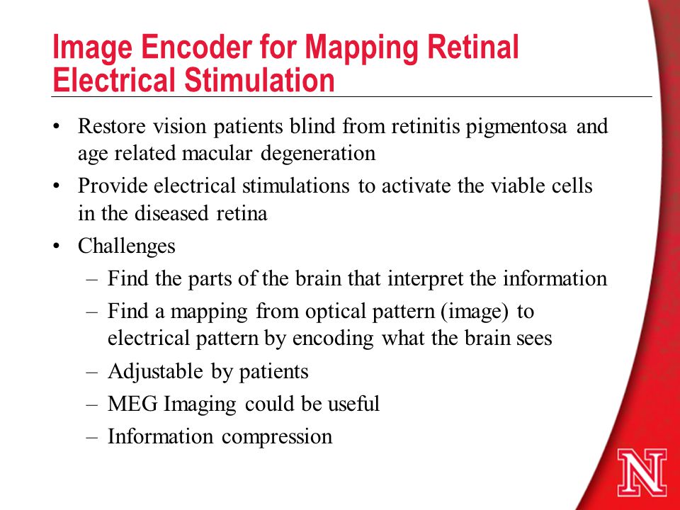 Image Encoder for Mapping Retinal Electrical Stimulation Restore vision patients blind from retinitis pigmentosa and age related macular degeneration Provide electrical stimulations to activate the viable cells in the diseased retina Challenges –Find the parts of the brain that interpret the information –Find a mapping from optical pattern (image) to electrical pattern by encoding what the brain sees –Adjustable by patients –MEG Imaging could be useful –Information compression