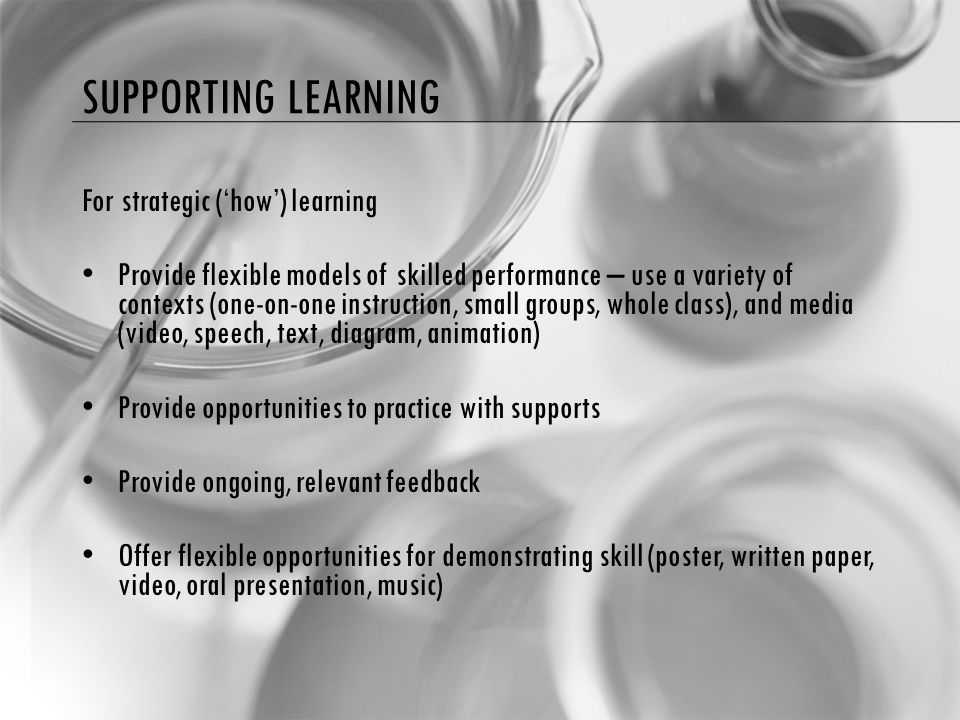 SUPPORTING LEARNING For strategic (‘how’) learning Provide flexible models of skilled performance – use a variety of contexts (one-on-one instruction, small groups, whole class), and media (video, speech, text, diagram, animation) Provide opportunities to practice with supports Provide ongoing, relevant feedback Offer flexible opportunities for demonstrating skill (poster, written paper, video, oral presentation, music)