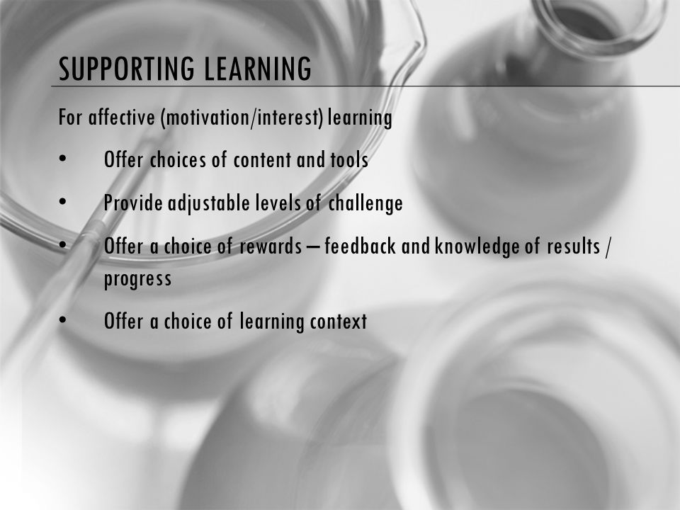 SUPPORTING LEARNING For affective (motivation/interest) learning Offer choices of content and tools Provide adjustable levels of challenge Offer a choice of rewards – feedback and knowledge of results / progress Offer a choice of learning context