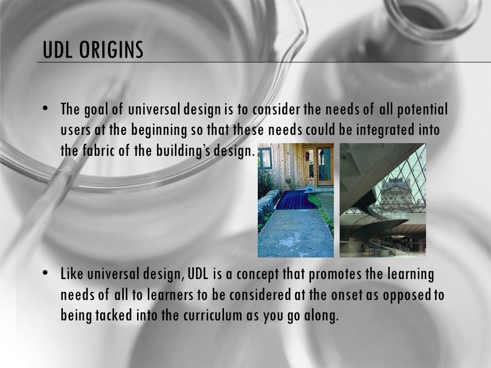 UDL ORIGINS The goal of universal design is to consider the needs of all potential users at the beginning so that these needs could be integrated into the fabric of the building’s design.