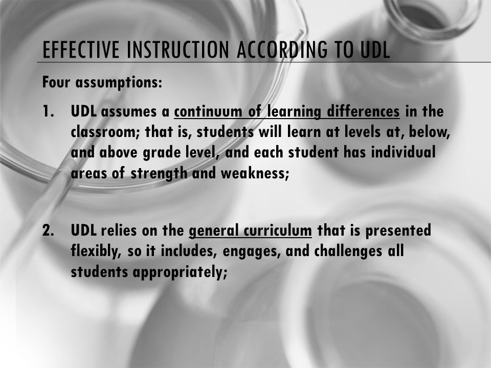 EFFECTIVE INSTRUCTION ACCORDING TO UDL Four assumptions: 1.UDL assumes a continuum of learning differences in the classroom; that is, students will learn at levels at, below, and above grade level, and each student has individual areas of strength and weakness; 2.UDL relies on the general curriculum that is presented flexibly, so it includes, engages, and challenges all students appropriately;