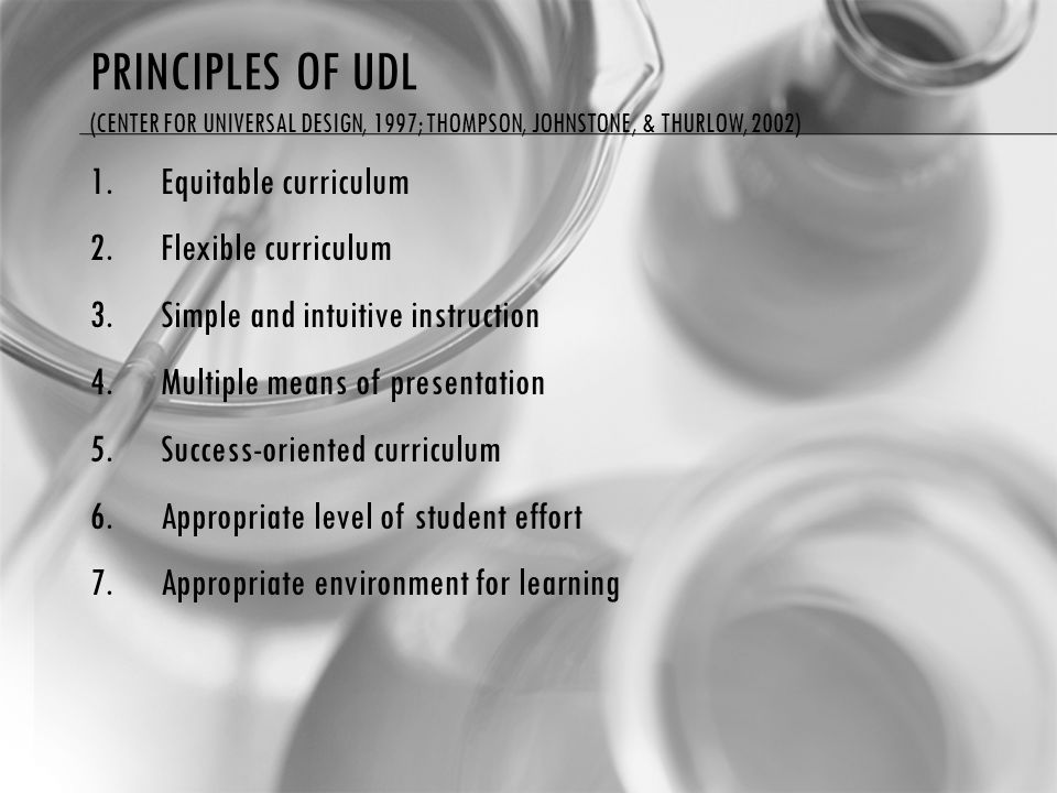 PRINCIPLES OF UDL (CENTER FOR UNIVERSAL DESIGN, 1997; THOMPSON, JOHNSTONE, & THURLOW, 2002) 1.Equitable curriculum 2.Flexible curriculum 3.Simple and intuitive instruction 4.Multiple means of presentation 5.Success-oriented curriculum 6.Appropriate level of student effort 7.Appropriate environment for learning