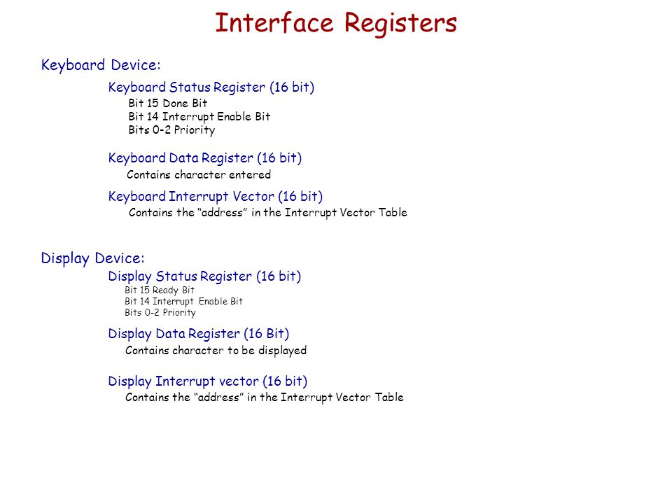 Interface Registers Keyboard Device: Keyboard Status Register (16 bit) Bit 15 Done Bit Bit 14 Interrupt Enable Bit Bits 0-2 Priority Keyboard Data Register (16 bit) Contains character entered Keyboard Interrupt Vector (16 bit) Contains the address in the Interrupt Vector Table Display Device: Display Status Register (16 bit) Bit 15 Ready Bit Bit 14 Interrupt Enable Bit Bits 0-2 Priority Display Data Register (16 Bit) Contains character to be displayed Display Interrupt vector (16 bit) Contains the address in the Interrupt Vector Table