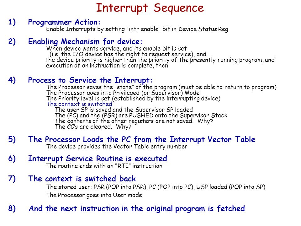 Interrupt Sequence 1)Programmer Action: Enable Interrupts by setting intr enable bit in Device Status Reg 2)Enabling Mechanism for device: When device wants service, and its enable bit is set (i.e, the I/O device has the right to request service), and the device priority is higher than the priority of the presently running program, and execution of an instruction is complete, then 4)Process to Service the Interrupt: The Processor saves the state of the program (must be able to return to program) The Processor goes into Privileged (or Supervisor) Mode The Priority level is set (established by the interrupting device) The context is switched The user SP is saved and the Supervisor SP loaded The (PC) and the (PSR) are PUSHED onto the Supervisor Stack The contents of the other registers are not saved.