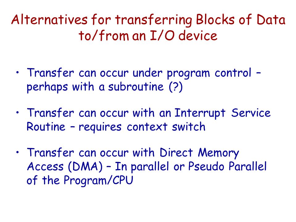 Alternatives for transferring Blocks of Data to/from an I/O device Transfer can occur under program control – perhaps with a subroutine ( ) Transfer can occur with an Interrupt Service Routine – requires context switch Transfer can occur with Direct Memory Access (DMA) – In parallel or Pseudo Parallel of the Program/CPU