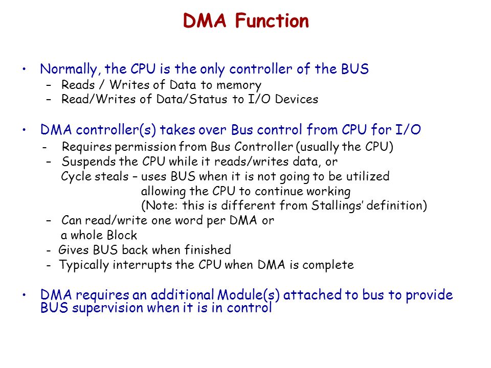 DMA Function Normally, the CPU is the only controller of the BUS –Reads / Writes of Data to memory –Read/Writes of Data/Status to I/O Devices DMA controller(s) takes over Bus control from CPU for I/O - Requires permission from Bus Controller (usually the CPU) –Suspends the CPU while it reads/writes data, or Cycle steals – uses BUS when it is not going to be utilized allowing the CPU to continue working (Note: this is different from Stallings’ definition) –Can read/write one word per DMA or a whole Block - Gives BUS back when finished - Typically interrupts the CPU when DMA is complete DMA requires an additional Module(s) attached to bus to provide BUS supervision when it is in control