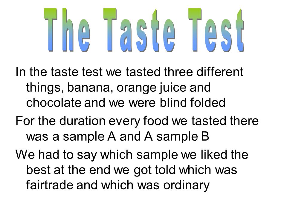 In the taste test we tasted three different things, banana, orange juice and chocolate and we were blind folded For the duration every food we tasted there was a sample A and A sample B We had to say which sample we liked the best at the end we got told which was fairtrade and which was ordinary