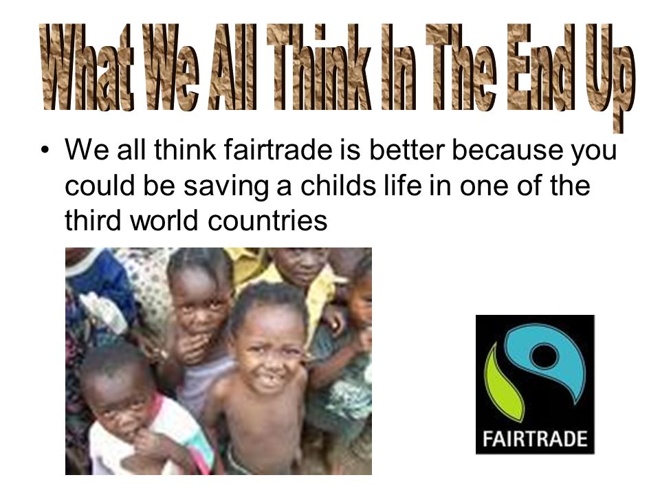 We all think fairtrade is better because you could be saving a childs life in one of the third world countries