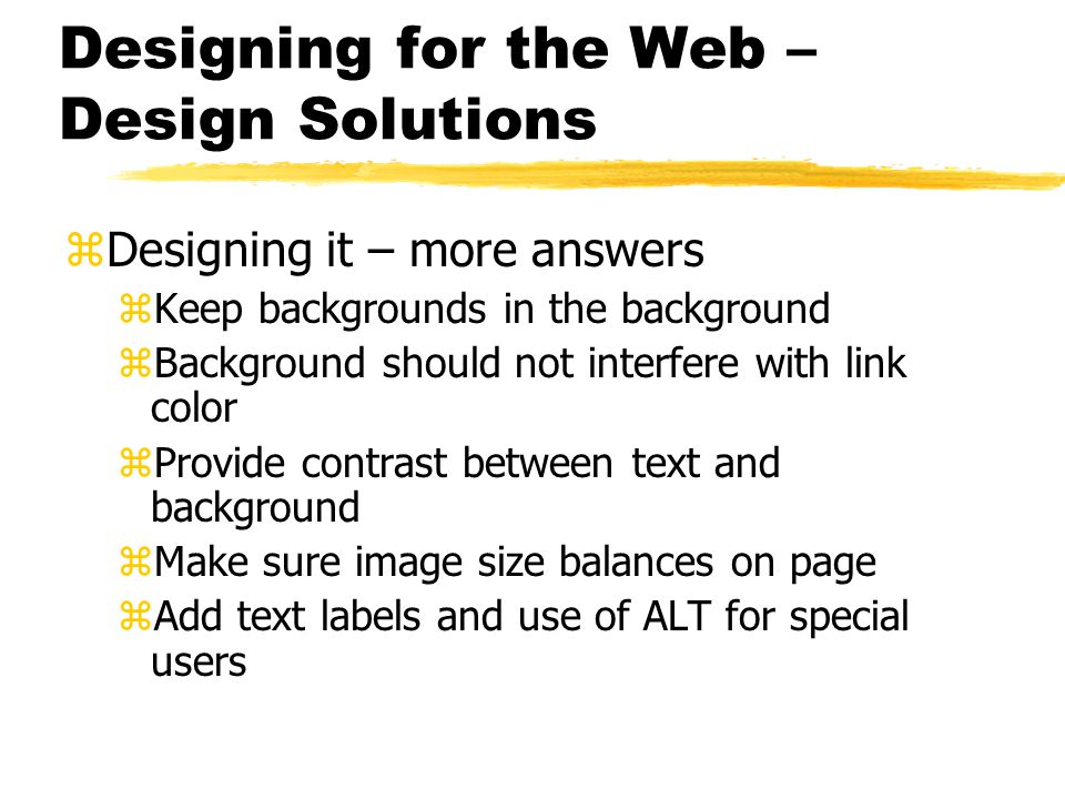 Designing for the Web – Design Solutions zDesigning it – more answers zKeep backgrounds in the background zBackground should not interfere with link color zProvide contrast between text and background zMake sure image size balances on page zAdd text labels and use of ALT for special users