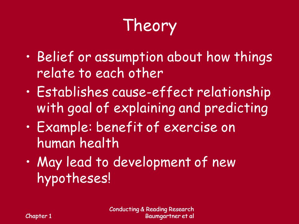 Chapter 1 Conducting & Reading Research Baumgartner et al Theory Belief or assumption about how things relate to each other Establishes cause-effect relationship with goal of explaining and predicting Example: benefit of exercise on human health May lead to development of new hypotheses!