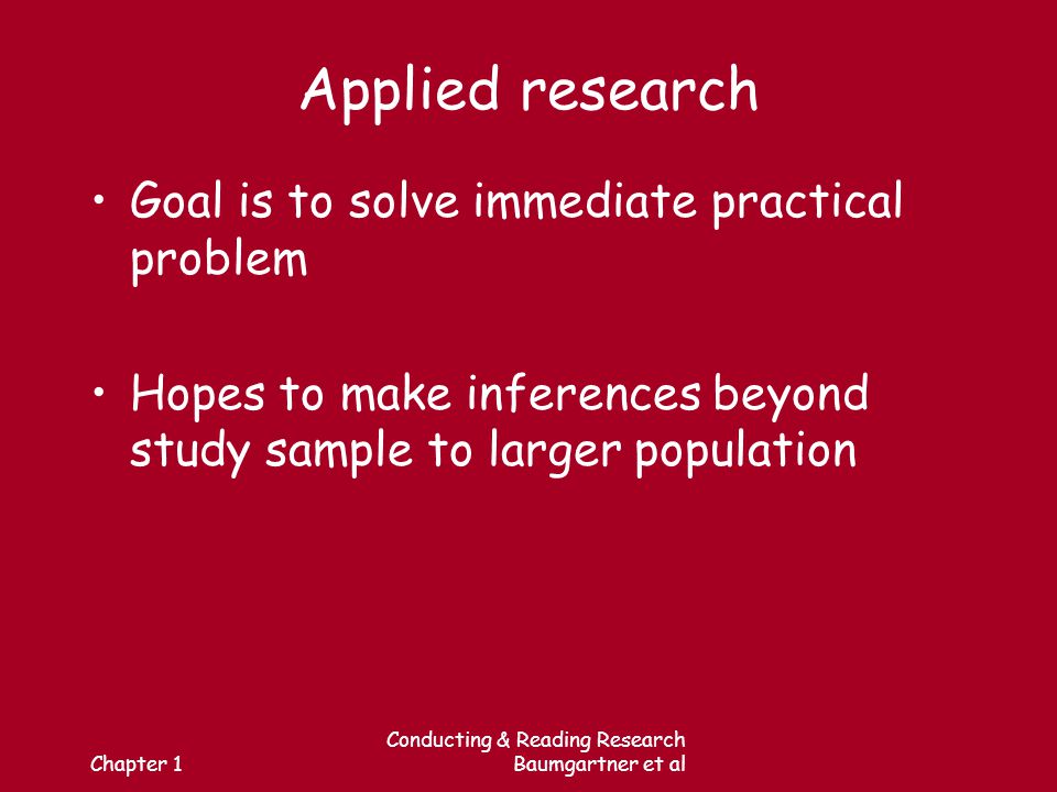 Chapter 1 Conducting & Reading Research Baumgartner et al Applied research Goal is to solve immediate practical problem Hopes to make inferences beyond study sample to larger population