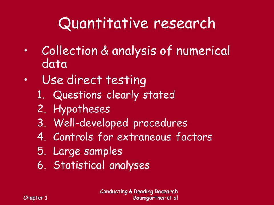 Chapter 1 Conducting & Reading Research Baumgartner et al Quantitative research Collection & analysis of numerical data Use direct testing 1.Questions clearly stated 2.Hypotheses 3.Well-developed procedures 4.Controls for extraneous factors 5.Large samples 6.Statistical analyses