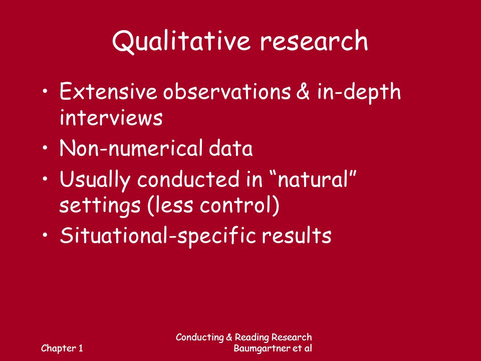 Chapter 1 Conducting & Reading Research Baumgartner et al Qualitative research Extensive observations & in-depth interviews Non-numerical data Usually conducted in natural settings (less control) Situational-specific results