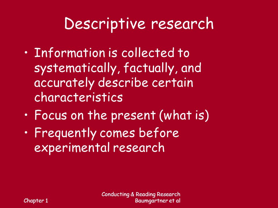 Chapter 1 Conducting & Reading Research Baumgartner et al Descriptive research Information is collected to systematically, factually, and accurately describe certain characteristics Focus on the present (what is) Frequently comes before experimental research