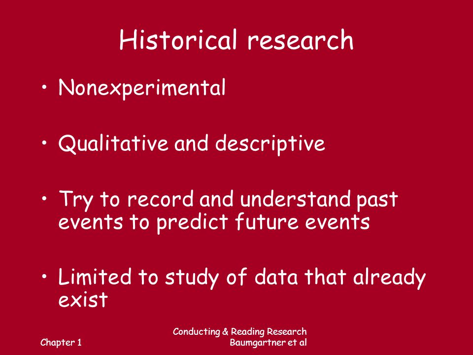 Chapter 1 Conducting & Reading Research Baumgartner et al Historical research Nonexperimental Qualitative and descriptive Try to record and understand past events to predict future events Limited to study of data that already exist