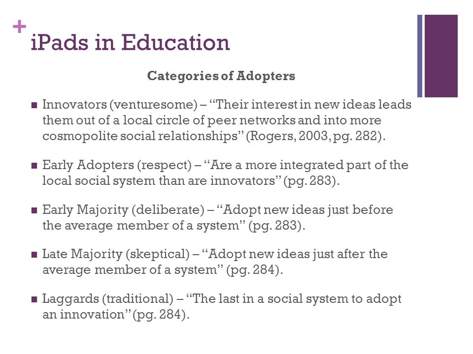+ iPads in Education Categories of Adopters Innovators (venturesome) – Their interest in new ideas leads them out of a local circle of peer networks and into more cosmopolite social relationships (Rogers, 2003, pg.