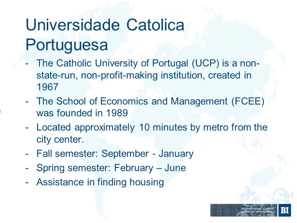 -The Catholic University of Portugal (UCP) is a non- state-run, non-profit-making institution, created in The School of Economics and Management (FCEE) was founded in Located approximately 10 minutes by metro from the city center.