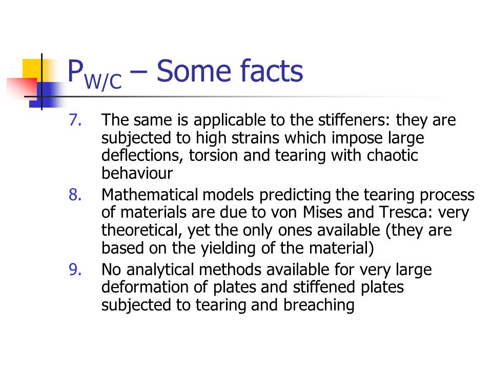 P W/C – Some facts 7.The same is applicable to the stiffeners: they are subjected to high strains which impose large deflections, torsion and tearing with chaotic behaviour 8.Mathematical models predicting the tearing process of materials are due to von Mises and Tresca: very theoretical, yet the only ones available (they are based on the yielding of the material) 9.No analytical methods available for very large deformation of plates and stiffened plates subjected to tearing and breaching