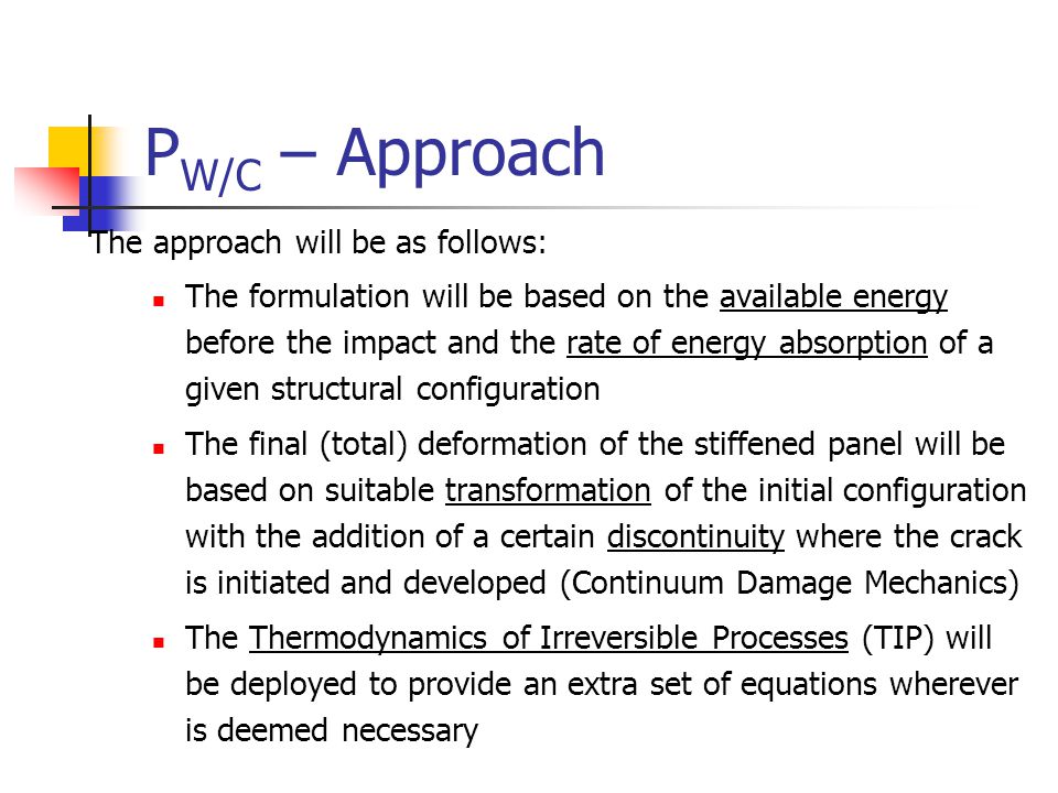 P W/C – Approach The approach will be as follows: The formulation will be based on the available energy before the impact and the rate of energy absorption of a given structural configuration The final (total) deformation of the stiffened panel will be based on suitable transformation of the initial configuration with the addition of a certain discontinuity where the crack is initiated and developed (Continuum Damage Mechanics) The Thermodynamics of Irreversible Processes (TIP) will be deployed to provide an extra set of equations wherever is deemed necessary