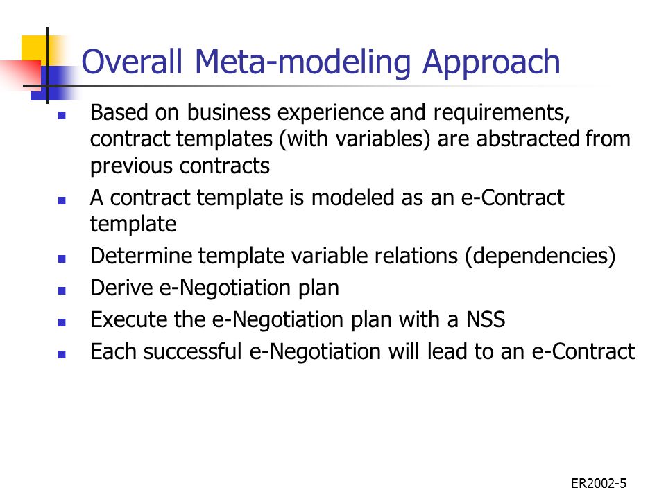 ER Overall Meta-modeling Approach Based on business experience and requirements, contract templates (with variables) are abstracted from previous contracts A contract template is modeled as an e-Contract template Determine template variable relations (dependencies) Derive e-Negotiation plan Execute the e-Negotiation plan with a NSS Each successful e-Negotiation will lead to an e-Contract