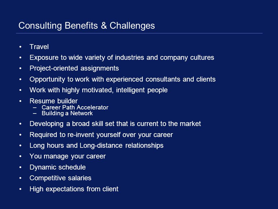 Consulting Benefits & Challenges Travel Exposure to wide variety of industries and company cultures Project-oriented assignments Opportunity to work with experienced consultants and clients Work with highly motivated, intelligent people Resume builder –Career Path Accelerator –Building a Network Developing a broad skill set that is current to the market Required to re-invent yourself over your career Long hours and Long-distance relationships You manage your career Dynamic schedule Competitive salaries High expectations from client