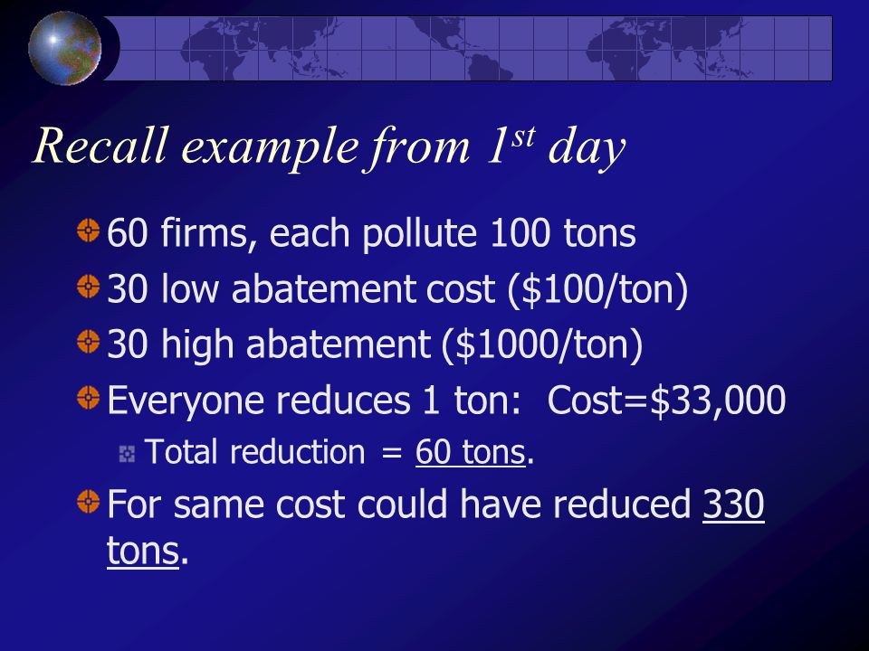 Recall example from 1 st day 60 firms, each pollute 100 tons 30 low abatement cost ($100/ton) 30 high abatement ($1000/ton) Everyone reduces 1 ton: Cost=$33,000 Total reduction = 60 tons.