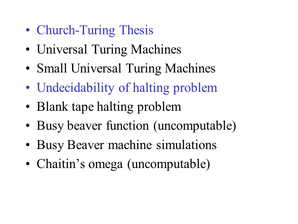 Church-Turing Thesis Universal Turing Machines Small Universal Turing Machines Undecidability of halting problem Blank tape halting problem Busy beaver function (uncomputable) Busy Beaver machine simulations Chaitin’s omega (uncomputable)