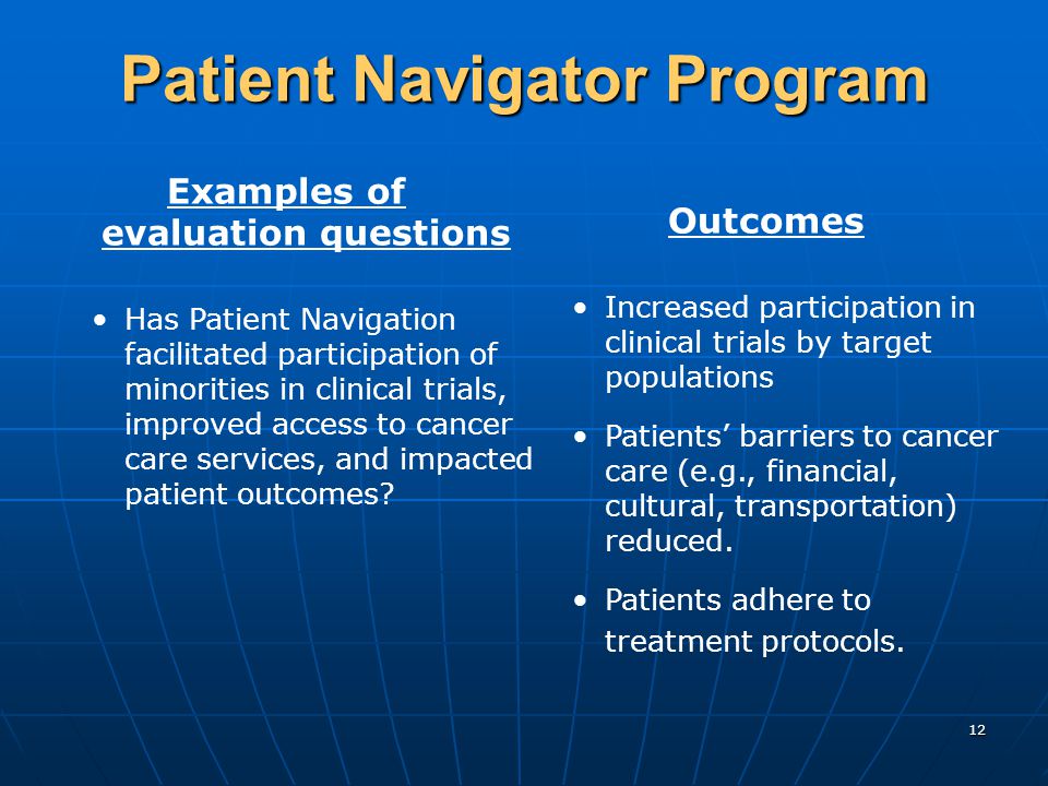 12 Patient Navigator Program Examples of evaluation questions Has Patient Navigation facilitated participation of minorities in clinical trials, improved access to cancer care services, and impacted patient outcomes.