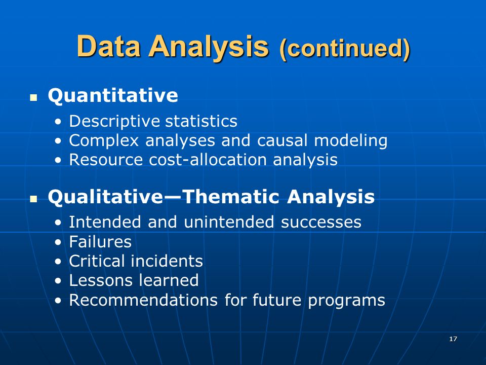17 Data Analysis (continued) Quantitative Descriptive statistics Complex analyses and causal modeling Resource cost-allocation analysis Qualitative—Thematic Analysis Intended and unintended successes Failures Critical incidents Lessons learned Recommendations for future programs