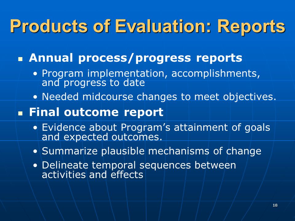 18 Products of Evaluation: Reports Annual process/progress reports Program implementation, accomplishments, and progress to date Needed midcourse changes to meet objectives.