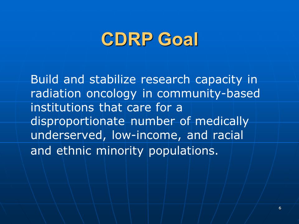 6 CDRP Goal Build and stabilize research capacity in radiation oncology in community-based institutions that care for a disproportionate number of medically underserved, low-income, and racial and ethnic minority populations.