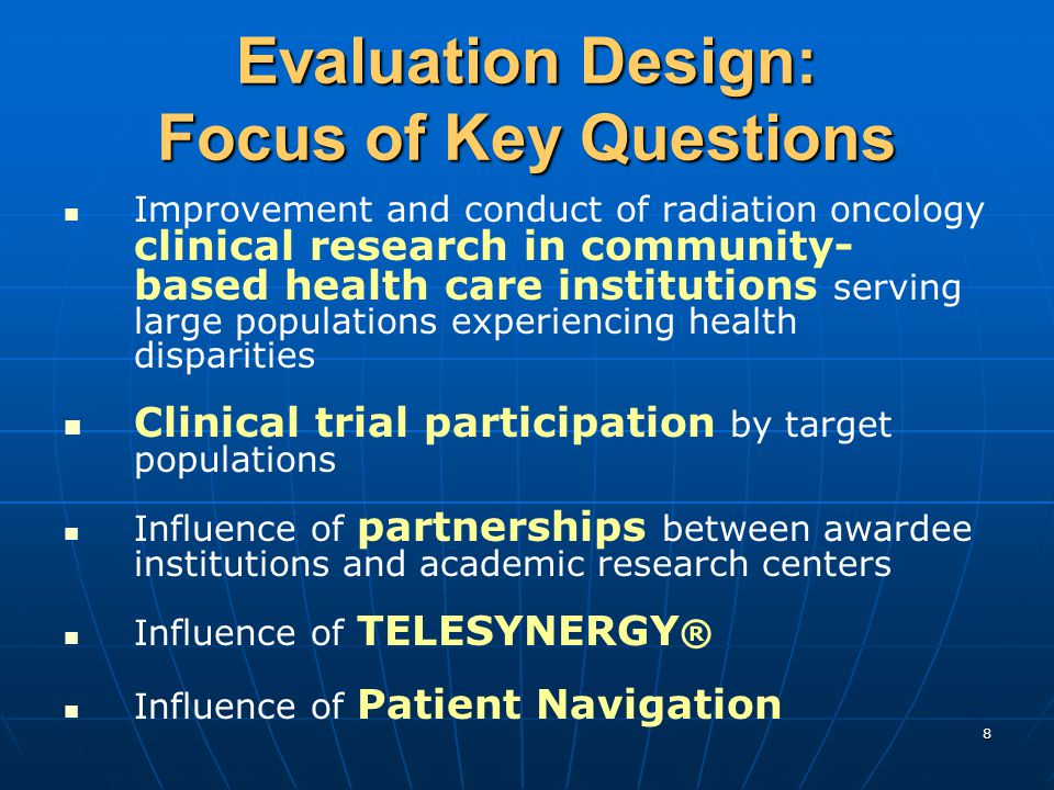 8 Evaluation Design: Focus of Key Questions Improvement and conduct of radiation oncology clinical research in community- based health care institutions serving large populations experiencing health disparities Clinical trial participation by target populations Influence of partnerships between awardee institutions and academic research centers Influence of TELESYNERGY ® Influence of Patient Navigation
