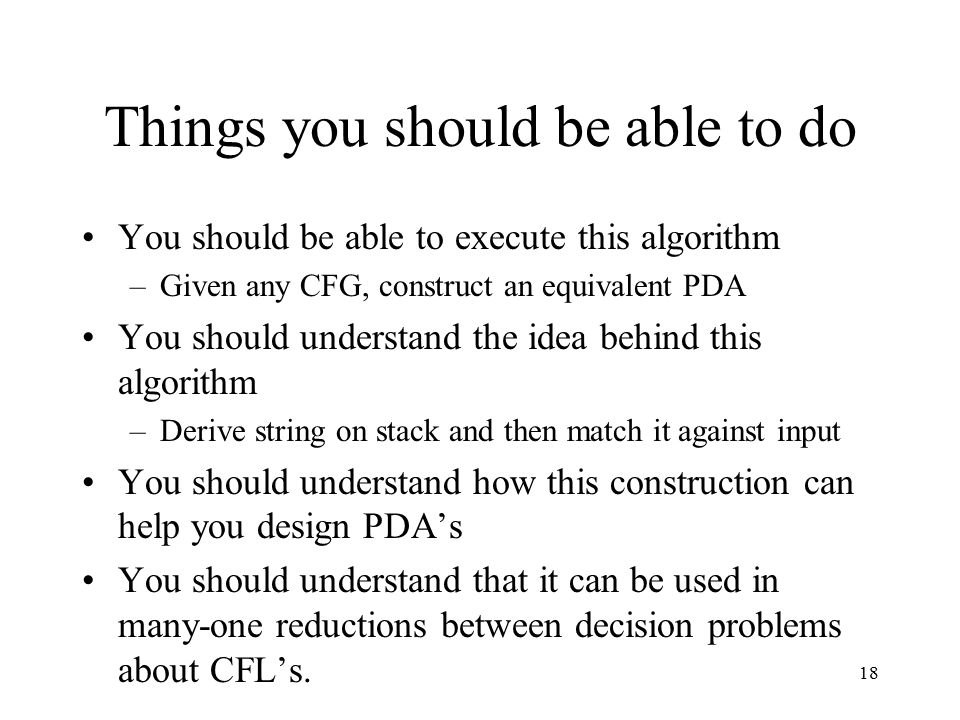 18 Things you should be able to do You should be able to execute this algorithm –Given any CFG, construct an equivalent PDA You should understand the idea behind this algorithm –Derive string on stack and then match it against input You should understand how this construction can help you design PDA’s You should understand that it can be used in many-one reductions between decision problems about CFL’s.
