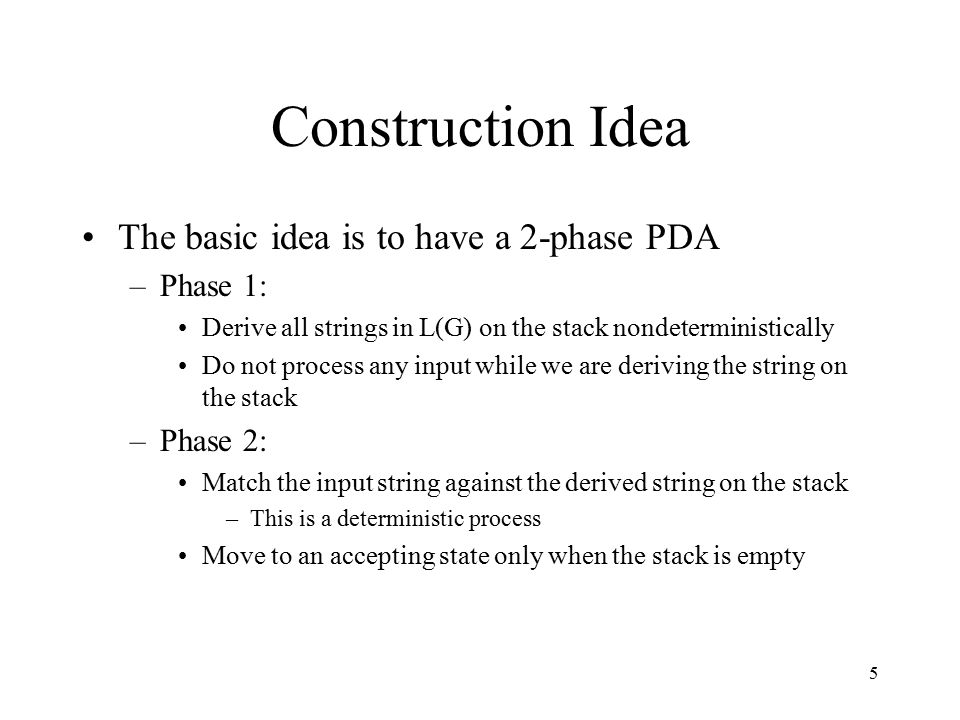 5 Construction Idea The basic idea is to have a 2-phase PDA –Phase 1: Derive all strings in L(G) on the stack nondeterministically Do not process any input while we are deriving the string on the stack –Phase 2: Match the input string against the derived string on the stack –This is a deterministic process Move to an accepting state only when the stack is empty