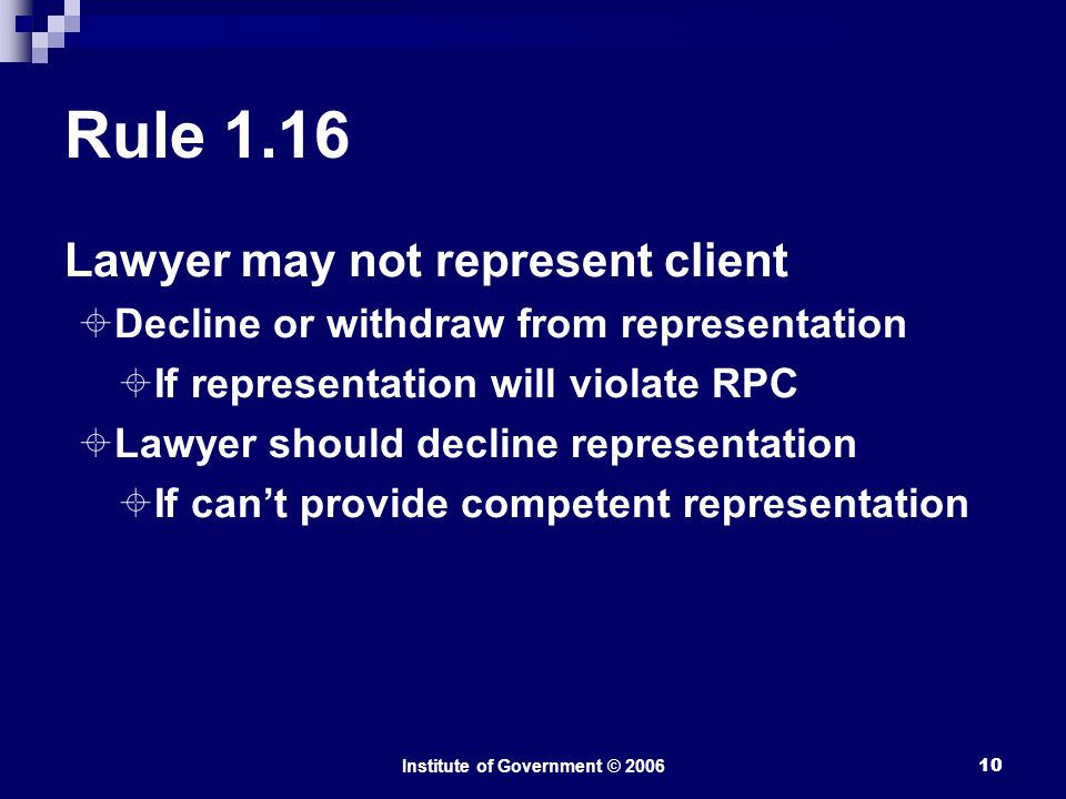 Institute of Government © Rule 1.16 Lawyer may not represent client  Decline or withdraw from representation  If representation will violate RPC  Lawyer should decline representation  If can’t provide competent representation