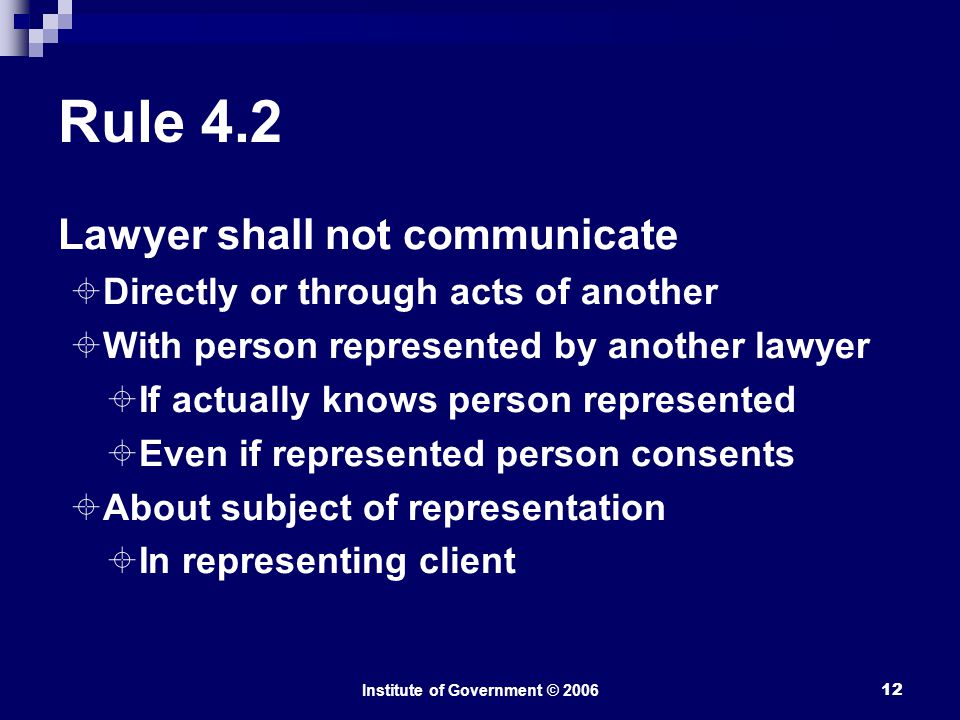 Institute of Government © Rule 4.2 Lawyer shall not communicate  Directly or through acts of another  With person represented by another lawyer  If actually knows person represented  Even if represented person consents  About subject of representation  In representing client