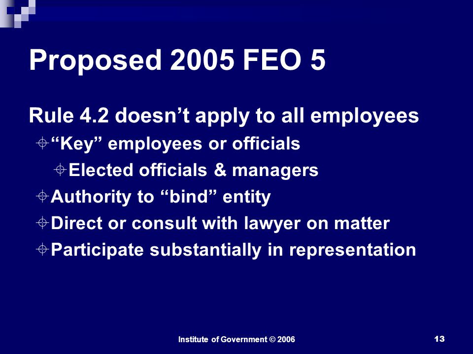 Institute of Government © Proposed 2005 FEO 5 Rule 4.2 doesn’t apply to all employees  Key employees or officials  Elected officials & managers  Authority to bind entity  Direct or consult with lawyer on matter  Participate substantially in representation