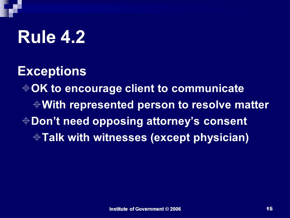 Institute of Government © Rule 4.2 Exceptions  OK to encourage client to communicate  With represented person to resolve matter  Don’t need opposing attorney’s consent  Talk with witnesses (except physician)
