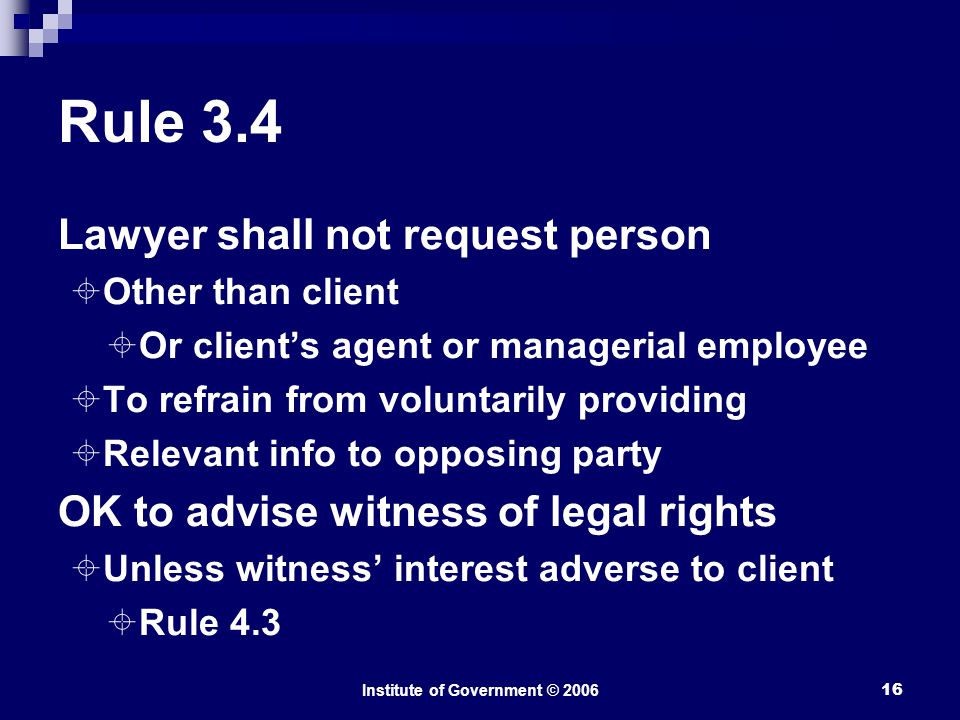 Institute of Government © Rule 3.4 Lawyer shall not request person  Other than client  Or client’s agent or managerial employee  To refrain from voluntarily providing  Relevant info to opposing party OK to advise witness of legal rights  Unless witness’ interest adverse to client  Rule 4.3