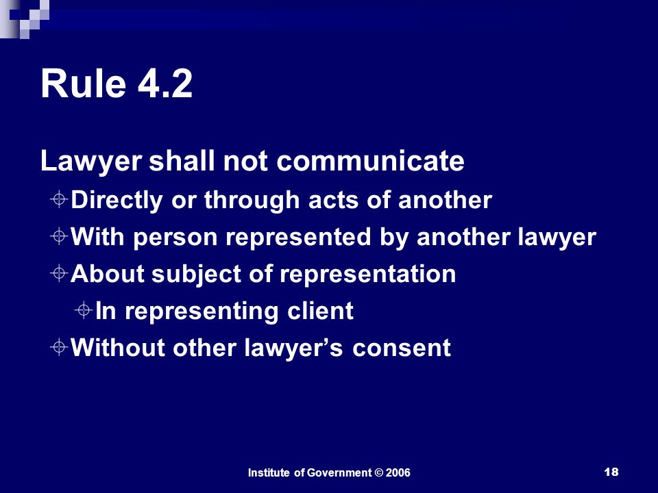 Institute of Government © Rule 4.2 Lawyer shall not communicate  Directly or through acts of another  With person represented by another lawyer  About subject of representation  In representing client  Without other lawyer’s consent