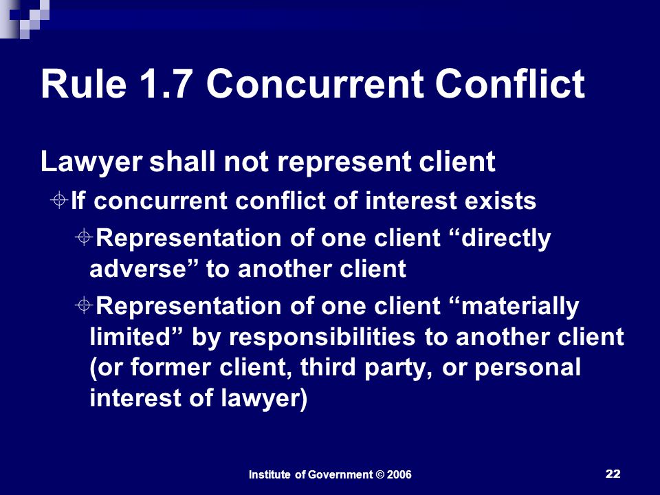 Institute of Government © Rule 1.7 Concurrent Conflict Lawyer shall not represent client  If concurrent conflict of interest exists  Representation of one client directly adverse to another client  Representation of one client materially limited by responsibilities to another client (or former client, third party, or personal interest of lawyer)