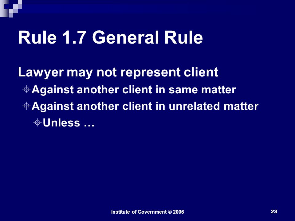 Institute of Government © Rule 1.7 General Rule Lawyer may not represent client  Against another client in same matter  Against another client in unrelated matter  Unless …