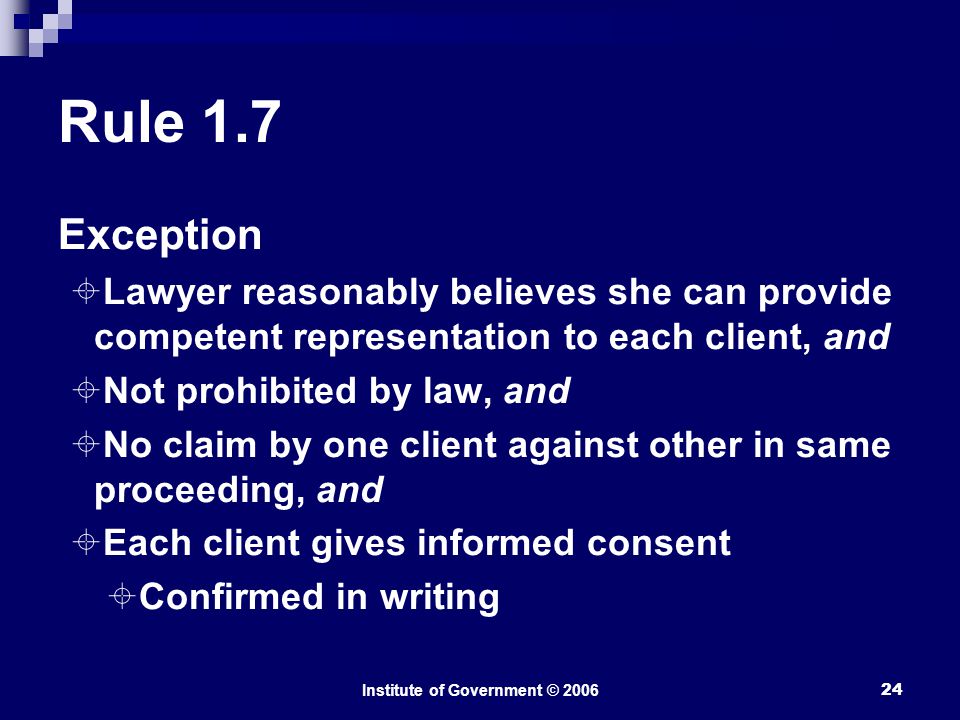 Institute of Government © Rule 1.7 Exception  Lawyer reasonably believes she can provide competent representation to each client, and  Not prohibited by law, and  No claim by one client against other in same proceeding, and  Each client gives informed consent  Confirmed in writing