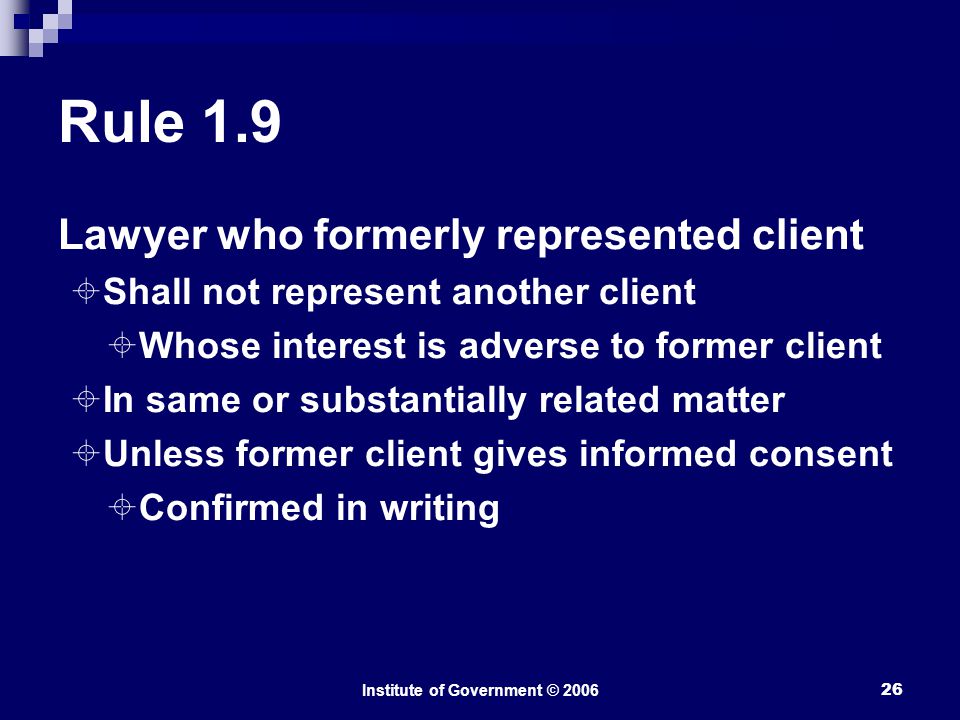 Institute of Government © Rule 1.9 Lawyer who formerly represented client  Shall not represent another client  Whose interest is adverse to former client  In same or substantially related matter  Unless former client gives informed consent  Confirmed in writing