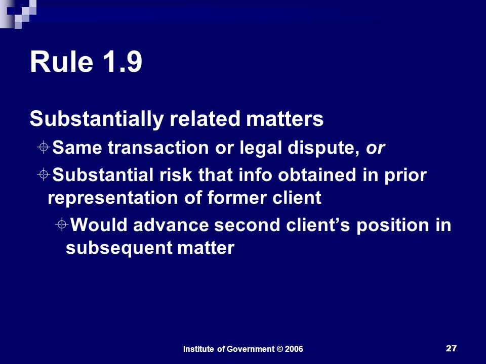 Institute of Government © Rule 1.9 Substantially related matters  Same transaction or legal dispute, or  Substantial risk that info obtained in prior representation of former client  Would advance second client’s position in subsequent matter