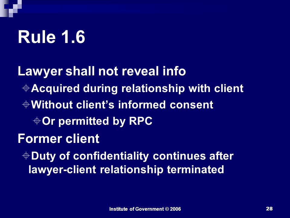 Institute of Government © Rule 1.6 Lawyer shall not reveal info  Acquired during relationship with client  Without client’s informed consent  Or permitted by RPC Former client  Duty of confidentiality continues after lawyer-client relationship terminated