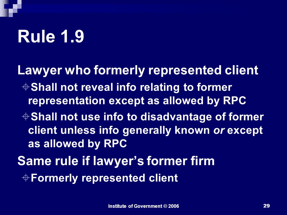 Institute of Government © Rule 1.9 Lawyer who formerly represented client  Shall not reveal info relating to former representation except as allowed by RPC  Shall not use info to disadvantage of former client unless info generally known or except as allowed by RPC Same rule if lawyer’s former firm  Formerly represented client