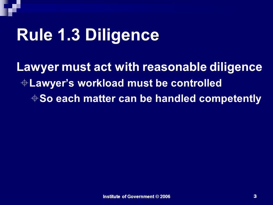 Institute of Government © Rule 1.3 Diligence Lawyer must act with reasonable diligence  Lawyer’s workload must be controlled  So each matter can be handled competently