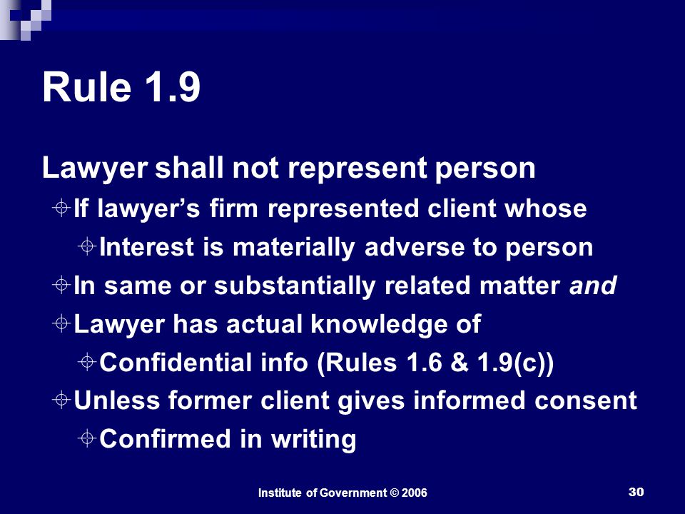 Institute of Government © Rule 1.9 Lawyer shall not represent person  If lawyer’s firm represented client whose  Interest is materially adverse to person  In same or substantially related matter and  Lawyer has actual knowledge of  Confidential info (Rules 1.6 & 1.9(c))  Unless former client gives informed consent  Confirmed in writing