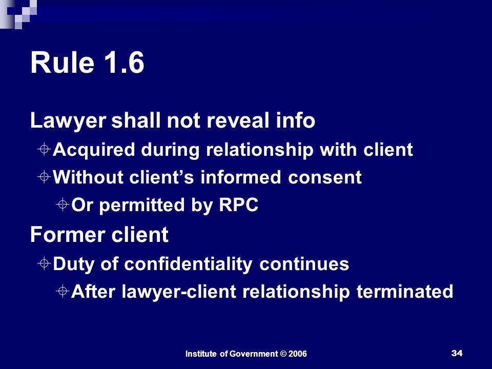 Institute of Government © Rule 1.6 Lawyer shall not reveal info  Acquired during relationship with client  Without client’s informed consent  Or permitted by RPC Former client  Duty of confidentiality continues  After lawyer-client relationship terminated